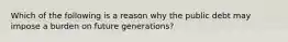 Which of the following is a reason why the public debt may impose a burden on future generations?