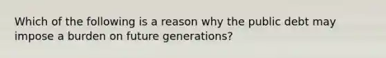 Which of the following is a reason why the public debt may impose a burden on future generations?