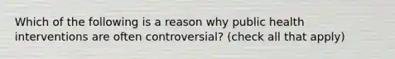 Which of the following is a reason why public health interventions are often controversial? (check all that apply)