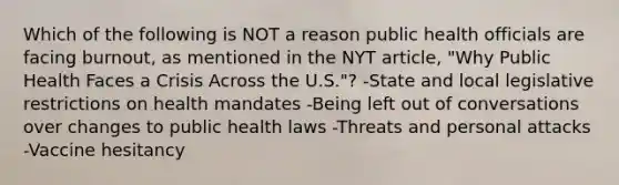 Which of the following is NOT a reason public health officials are facing burnout, as mentioned in the NYT article, "Why Public Health Faces a Crisis Across the U.S."? -State and local legislative restrictions on health mandates -Being left out of conversations over changes to public health laws -Threats and personal attacks -Vaccine hesitancy