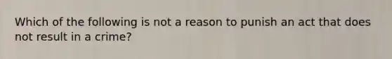 Which of the following is not a reason to punish an act that does not result in a crime?