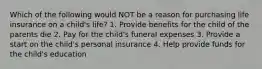 Which of the following would NOT be a reason for purchasing life insurance on a child's life? 1. Provide benefits for the child of the parents die 2. Pay for the child's funeral expenses 3. Provide a start on the child's personal insurance 4. Help provide funds for the child's education