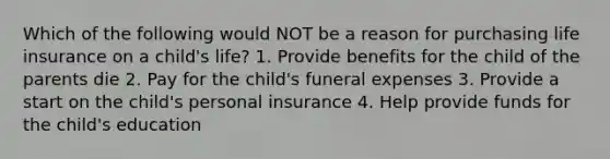 Which of the following would NOT be a reason for purchasing life insurance on a child's life? 1. Provide benefits for the child of the parents die 2. Pay for the child's funeral expenses 3. Provide a start on the child's personal insurance 4. Help provide funds for the child's education