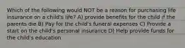 Which of the following would NOT be a reason for purchasing life insurance on a child's life? A) provide benefits for the child if the parents die B) Pay for the child's funeral expenses C) Provide a start on the child's personal insurance D) Help provide funds for the child's education