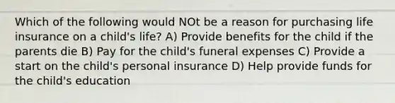 Which of the following would NOt be a reason for purchasing life insurance on a child's life? A) Provide benefits for the child if the parents die B) Pay for the child's funeral expenses C) Provide a start on the child's personal insurance D) Help provide funds for the child's education