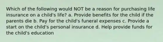 Which of the following would NOT be a reason for purchasing life insurance on a child's life? a. Provide benefits for the child if the parents die b. Pay for the child's funeral expenses c. Provide a start on the child's personal insurance d. Help provide funds for the child's education