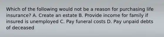 Which of the following would not be a reason for purchasing life insurance? A. Create an estate B. Provide income for family if insured is unemployed C. Pay funeral costs D. Pay unpaid debts of deceased