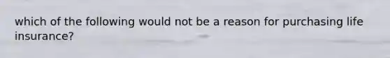 which of the following would not be a reason for purchasing life insurance?