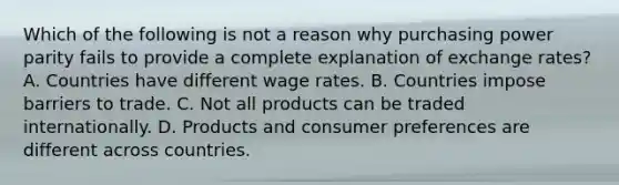 Which of the following is not a reason why purchasing power parity fails to provide a complete explanation of exchange rates? A. Countries have different wage rates. B. Countries impose barriers to trade. C. Not all products can be traded internationally. D. Products and consumer preferences are different across countries.