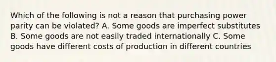 Which of the following is not a reason that purchasing power parity can be violated? A. Some goods are imperfect substitutes B. Some goods are not easily traded internationally C. Some goods have different costs of production in different countries