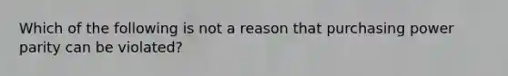 Which of the following is not a reason that purchasing power parity can be violated?