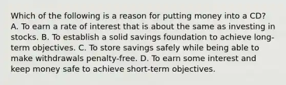 Which of the following is a reason for putting money into a CD? A. To earn a rate of interest that is about the same as investing in stocks. B. To establish a solid savings foundation to achieve long-term objectives. C. To store savings safely while being able to make withdrawals penalty-free. D. To earn some interest and keep money safe to achieve short-term objectives.