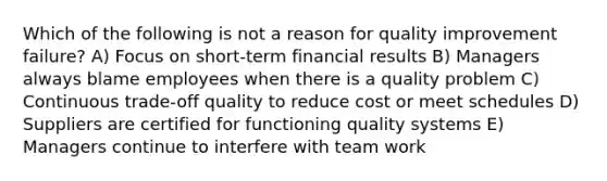 Which of the following is not a reason for quality improvement failure? A) Focus on short-term financial results B) Managers always blame employees when there is a quality problem C) Continuous trade-off quality to reduce cost or meet schedules D) Suppliers are certified for functioning quality systems E) Managers continue to interfere with team work