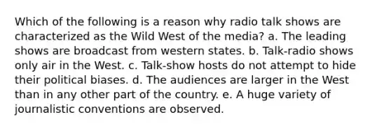 Which of the following is a reason why radio talk shows are characterized as the Wild West of the media? a. The leading shows are broadcast from western states. b. Talk-radio shows only air in the West. c. Talk-show hosts do not attempt to hide their political biases. d. The audiences are larger in the West than in any other part of the country. e. A huge variety of journalistic conventions are observed.