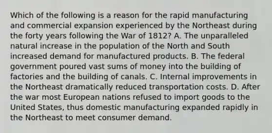 Which of the following is a reason for the rapid manufacturing and commercial expansion experienced by the Northeast during the forty years following the War of 1812? A. The unparalleled natural increase in the population of the North and South increased demand for manufactured products. B. The federal government poured vast sums of money into the building of factories and the building of canals. C. Internal improvements in the Northeast dramatically reduced transportation costs. D. After the war most European nations refused to import goods to the United States, thus domestic manufacturing expanded rapidly in the Northeast to meet consumer demand.