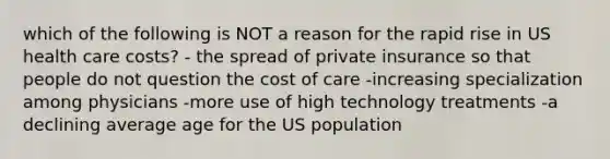 which of the following is NOT a reason for the rapid rise in US health care costs? - the spread of private insurance so that people do not question the cost of care -increasing specialization among physicians -more use of high technology treatments -a declining average age for the US population