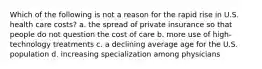 Which of the following is not a reason for the rapid rise in U.S. health care costs? a. the spread of private insurance so that people do not question the cost of care b. more use of high-technology treatments c. a declining average age for the U.S. population d. increasing specialization among physicians