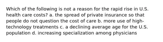 Which of the following is not a reason for the rapid rise in U.S. health care costs? a. the spread of private insurance so that people do not question the cost of care b. more use of high-technology treatments c. a declining average age for the U.S. population d. increasing specialization among physicians