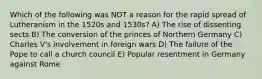 Which of the following was NOT a reason for the rapid spread of Lutheranism in the 1520s and 1530s? A) The rise of dissenting sects B) The conversion of the princes of Northern Germany C) Charles V's involvement in foreign wars D) The failure of the Pope to call a church council E) Popular resentment in Germany against Rome