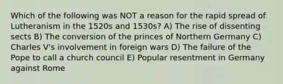 Which of the following was NOT a reason for the rapid spread of Lutheranism in the 1520s and 1530s? A) The rise of dissenting sects B) The conversion of the princes of Northern Germany C) Charles V's involvement in foreign wars D) The failure of the Pope to call a church council E) Popular resentment in Germany against Rome