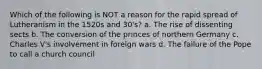 Which of the following is NOT a reason for the rapid spread of Lutheranism in the 1520s and 30's? a. The rise of dissenting sects b. The conversion of the princes of northern Germany c. Charles V's involvement in foreign wars d. The failure of the Pope to call a church council