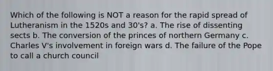 Which of the following is NOT a reason for the rapid spread of Lutheranism in the 1520s and 30's? a. The rise of dissenting sects b. The conversion of the princes of northern Germany c. Charles V's involvement in foreign wars d. The failure of the Pope to call a church council