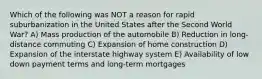 Which of the following was NOT a reason for rapid suburbanization in the United States after the Second World War? A) Mass production of the automobile B) Reduction in long-distance commuting C) Expansion of home construction D) Expansion of the interstate highway system E) Availability of low down payment terms and long-term mortgages