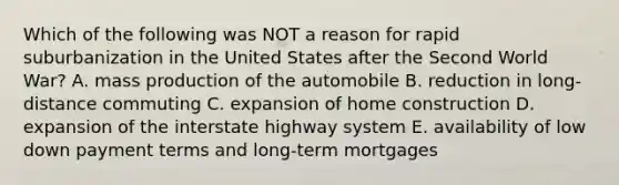 Which of the following was NOT a reason for rapid suburbanization in the United States after the Second World War? A. mass production of the automobile B. reduction in long-distance commuting C. expansion of home construction D. expansion of the interstate highway system E. availability of low down payment terms and long-term mortgages