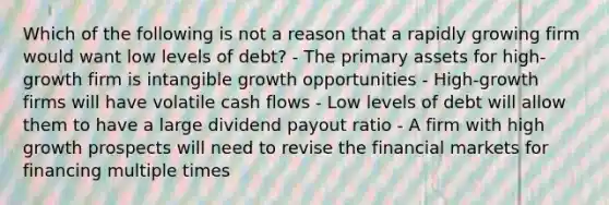 Which of the following is not a reason that a rapidly growing firm would want low levels of debt? - The primary assets for high-growth firm is intangible growth opportunities - High-growth firms will have volatile cash flows - Low levels of debt will allow them to have a large dividend payout ratio - A firm with high growth prospects will need to revise the financial markets for financing multiple times