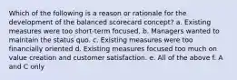 Which of the following is a reason or rationale for the development of the balanced scorecard concept? a. Existing measures were too short-term focused. b. Managers wanted to maintain the status quo. c. Existing measures were too financially oriented d. Existing measures focused too much on value creation and customer satisfaction. e. All of the above f. A and C only