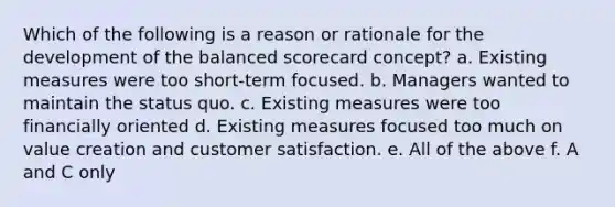 Which of the following is a reason or rationale for the development of the balanced scorecard concept? a. Existing measures were too short-term focused. b. Managers wanted to maintain the status quo. c. Existing measures were too financially oriented d. Existing measures focused too much on value creation and customer satisfaction. e. All of the above f. A and C only