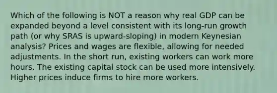 Which of the following is NOT a reason why real GDP can be expanded beyond a level consistent with its long-run growth path (or why SRAS is upward-sloping) in modern Keynesian analysis? Prices and wages are flexible, allowing for needed adjustments. In the short run, existing workers can work more hours. The existing capital stock can be used more intensively. Higher prices induce firms to hire more workers.