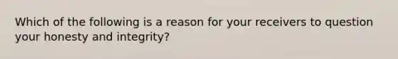 Which of the following is a reason for your receivers to question your honesty and integrity?