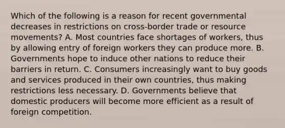 Which of the following is a reason for recent governmental decreases in restrictions on cross-border trade or resource movements? A. Most countries face shortages of workers, thus by allowing entry of foreign workers they can produce more. B. Governments hope to induce other nations to reduce their barriers in return. C. Consumers increasingly want to buy goods and services produced in their own countries, thus making restrictions less necessary. D. Governments believe that domestic producers will become more efficient as a result of foreign competition.