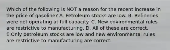 Which of the following is NOT a reason for the recent increase in the price of gasoline? A. Petroleum stocks are low. B. Refineries were not operating at full capacity. C. New environmental rules are restrictive to manufacturing. D. All of these are correct. E.Only petroleum stocks are low and new environmental rules are restrictive to manufacturing are correct.