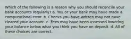 Which of the following is a reason why you should reconcile your bank accounts regularly? a. You or your bank may have made a computational error. b. Checks you have written may not have cleared your account. c. Fees may have been assessed lowering your balance below what you think you have on deposit. d. All of these choices are correct.