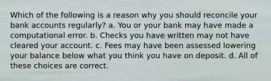 Which of the following is a reason why you should reconcile your bank accounts regularly? a. You or your bank may have made a computational error. b. Checks you have written may not have cleared your account. c. Fees may have been assessed lowering your balance below what you think you have on deposit. d. All of these choices are correct.