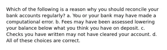 Which of the following is a reason why you should reconcile your bank accounts regularly? a. You or your bank may have made a computational error. b. Fees may have been assessed lowering your balance below what you think you have on deposit. c. Checks you have written may not have cleared your account. d. All of these choices are correct.