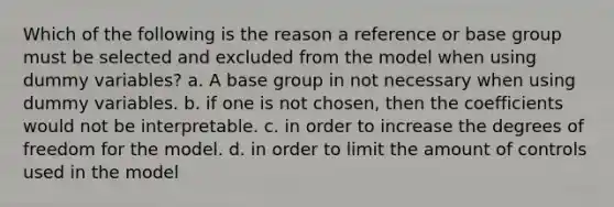 Which of the following is the reason a reference or base group must be selected and excluded from the model when using dummy variables? a. A base group in not necessary when using dummy variables. b. if one is not chosen, then the coefficients would not be interpretable. c. in order to increase the degrees of freedom for the model. d. in order to limit the amount of controls used in the model