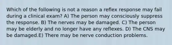 Which of the following is not a reason a reflex response may fail during a clinical exam? A) The person may consciously suppress the response. B) The nerves may be damaged. C) The person may be elderly and no longer have any reflexes. D) The CNS may be damaged.E) There may be nerve conduction problems.