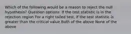 Which of the following would be a reason to reject the null hypothesis? Question options: If the test statistic is in the rejection region For a right tailed test, if the test statistic is greater than the critical value Both of the above None of the above