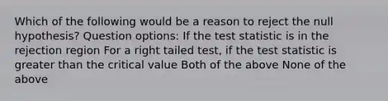 Which of the following would be a reason to reject the null hypothesis? Question options: If the test statistic is in the rejection region For a right tailed test, if the test statistic is greater than the critical value Both of the above None of the above