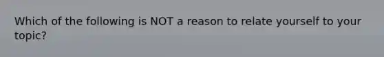 Which of the following is NOT a reason to relate yourself to your topic?