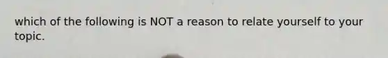 which of the following is NOT a reason to relate yourself to your topic.