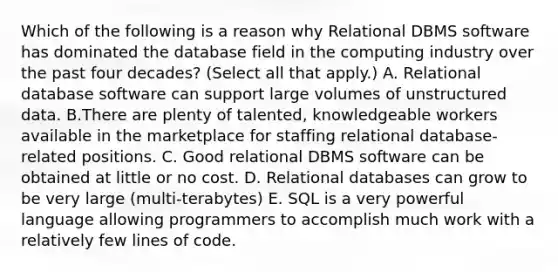 Which of the following is a reason why Relational DBMS software has dominated the database field in the computing industry over the past four decades? (Select all that apply.) A. Relational database software can support large volumes of unstructured data. B.There are plenty of talented, knowledgeable workers available in the marketplace for staffing relational database-related positions. C. Good relational DBMS software can be obtained at little or no cost. D. Relational databases can grow to be very large (multi-terabytes) E. SQL is a very powerful language allowing programmers to accomplish much work with a relatively few lines of code.