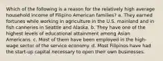 Which of the following is a reason for the relatively high average household income of Filipino American families? a. They earned fortunes while working in agriculture in the U.S. mainland and in fish canneries in Seattle and Alaska. b. They have one of the highest levels of educational attainment among Asian Americans. c. Most of them have been employed in the high-wage sector of the service economy. d. Most Filipinos have had the start-up capital necessary to open their own businesses.