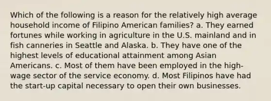 Which of the following is a reason for the relatively high average household income of Filipino American families? a. They earned fortunes while working in agriculture in the U.S. mainland and in fish canneries in Seattle and Alaska. b. They have one of the highest levels of educational attainment among Asian Americans. c. Most of them have been employed in the high-wage sector of the service economy. d. Most Filipinos have had the start-up capital necessary to open their own businesses.