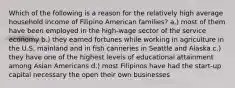 Which of the following is a reason for the relatively high average household income of Filipino American families? a.) most of them have been employed in the high-wage sector of the service economy b.) they earned fortunes while working in agriculture in the U.S. mainland and in fish canneries in Seattle and Alaska c.) they have one of the highest levels of educational attainment among Asian Americans d.) most Filipinos have had the start-up capital necessary the open their own businesses