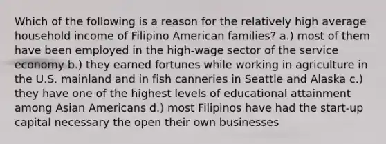 Which of the following is a reason for the relatively high average household income of Filipino American families? a.) most of them have been employed in the high-wage sector of the service economy b.) they earned fortunes while working in agriculture in the U.S. mainland and in fish canneries in Seattle and Alaska c.) they have one of the highest levels of educational attainment among Asian Americans d.) most Filipinos have had the start-up capital necessary the open their own businesses