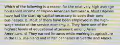 Which of the following is a reason for the relatively high average household income of Filipino American families? a. Most Filipinos have had the start-up capital necessary to open their own businesses. b. Most of them have been employed in the high-wage sector of the service economy. c. They have one of the highest levels of educational attainment among Asian Americans. d. They earned fortunes while working in agriculture in the U.S. mainland and in fish canneries in Seattle and Alaska